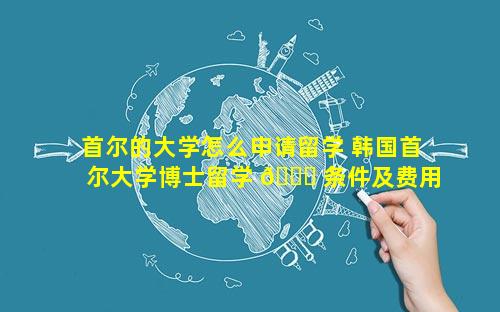 首尔的大学怎么申请留学 韩国首尔大学博士留学 🍀 条件及费用